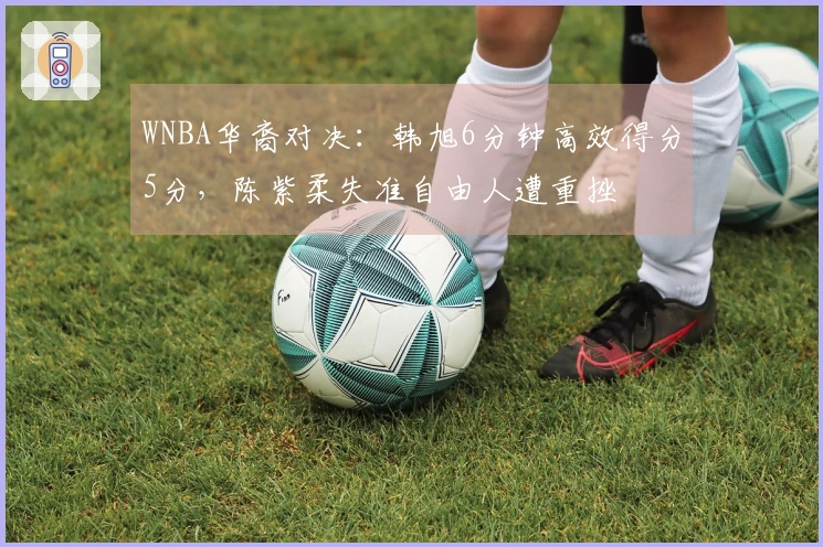 WNBA华裔对决：韩旭6分钟高效得分5分，陈紫柔失准自由人遭重挫