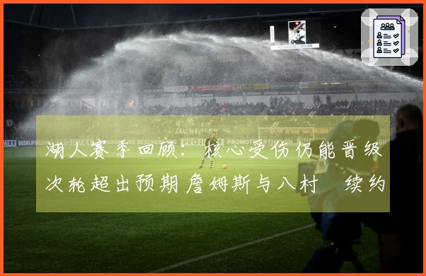 湖人赛季回顾：核心受伤仍能晋级次轮超出预期 詹姆斯与八村塁续约困局更复杂