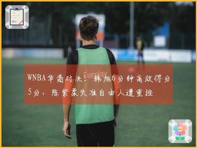 WNBA华裔对决：韩旭6分钟高效得分5分，陈紫柔失准自由人遭重挫