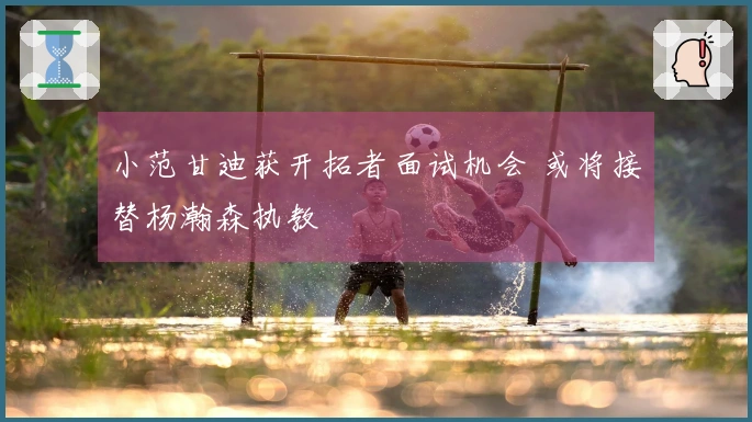 小范甘迪获开拓者面试机会 或将接替杨瀚森执教